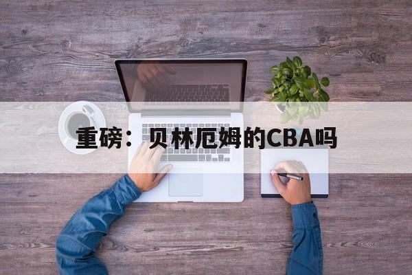 重磅：贝林厄姆的CBA吗(贝林厄姆现在效力于哪支球队)